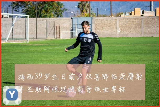 梅西39岁生日前夕双喜降临荣膺射手王助阿根廷提前晋级世界杯