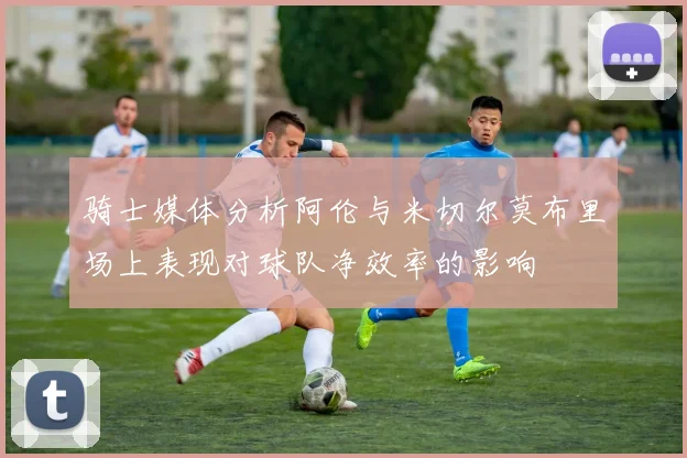 骑士媒体分析阿伦与米切尔莫布里场上表现对球队净效率的影响